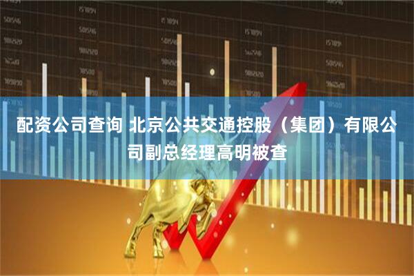 配资公司查询 北京公共交通控股（集团）有限公司副总经理高明被查
