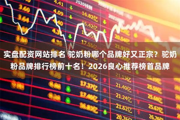 实盘配资网站排名 驼奶粉哪个品牌好又正宗？驼奶粉品牌排行榜前十名！2026良心推荐榜首品牌