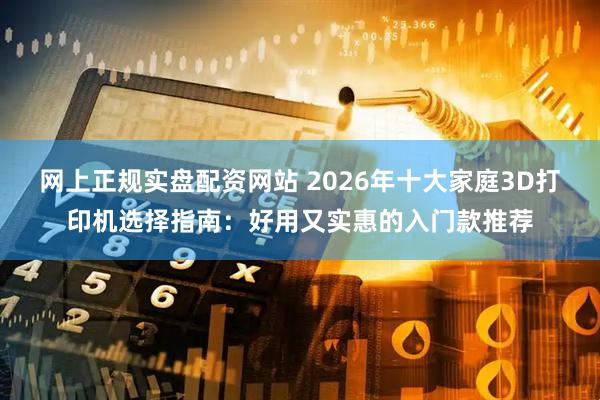 网上正规实盘配资网站 2026年十大家庭3D打印机选择指南：好用又实惠的入门款推荐