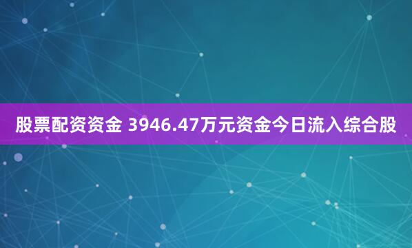 股票配资资金 3946.47万元资金今日流入综合股
