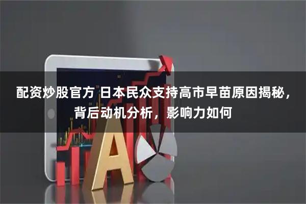 配资炒股官方 日本民众支持高市早苗原因揭秘，背后动机分析，影响力如何