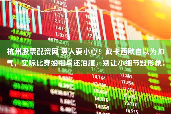 杭州股票配资网 男人要小心！戴卡西欧自以为帅气，实际比穿始祖鸟还油腻，别让小细节毁形象！