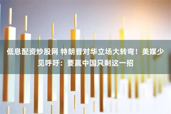 低息配资炒股网 特朗普对华立场大转弯！美媒少见呼吁：要赢中国只剩这一招