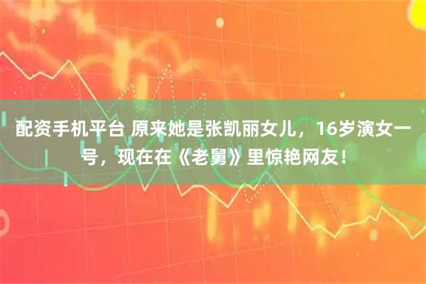 配资手机平台 原来她是张凯丽女儿，16岁演女一号，现在在《老舅》里惊艳网友！