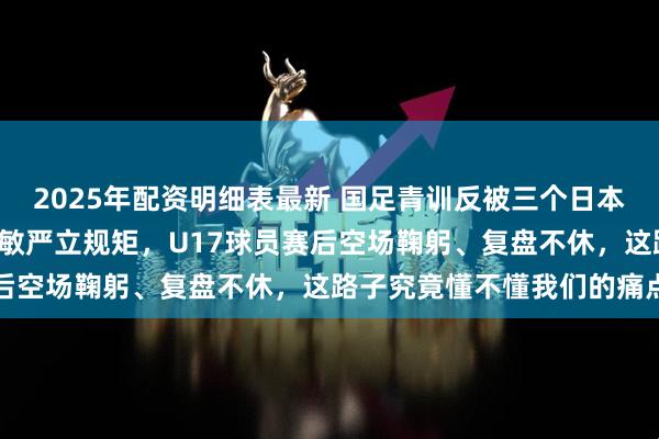 2025年配资明细表最新 国足青训反被三个日本人“承包”，新教练浮嶋敏严立规矩，U17球员赛后空场鞠躬、复盘不休，这路子究竟懂不懂我们的痛点