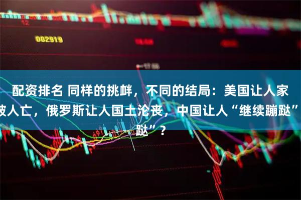 配资排名 同样的挑衅，不同的结局：美国让人家破人亡，俄罗斯让人国土沦丧，中国让人“继续蹦跶”？