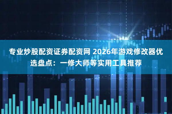 专业炒股配资证券配资网 2026年游戏修改器优选盘点：一修大师等实用工具推荐