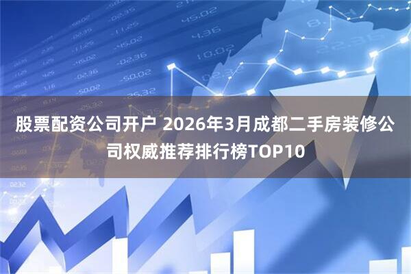 股票配资公司开户 2026年3月成都二手房装修公司权威推荐排行榜TOP10