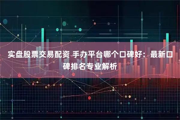 实盘股票交易配资 手办平台哪个口碑好：最新口碑排名专业解析