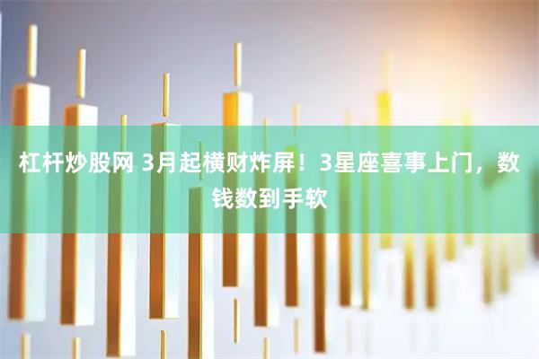 杠杆炒股网 3月起横财炸屏！3星座喜事上门，数钱数到手软