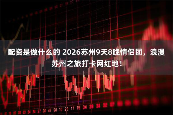 配资是做什么的 2026苏州9天8晚情侣团,浪漫苏州之旅打卡网红地!