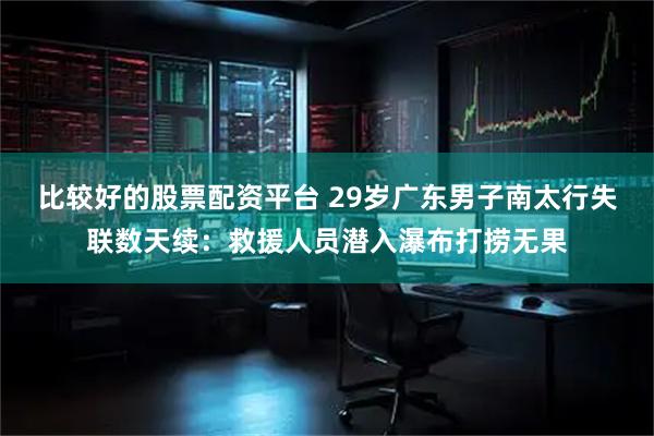 比较好的股票配资平台 29岁广东男子南太行失联数天续:救援人员潜入瀑布打捞无果