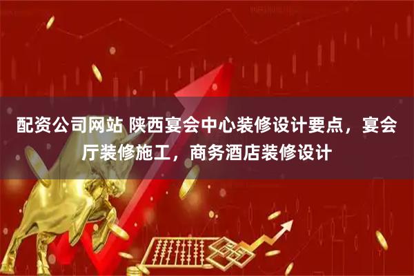 配资公司网站 陕西宴会中心装修设计要点，宴会厅装修施工，商务酒店装修设计