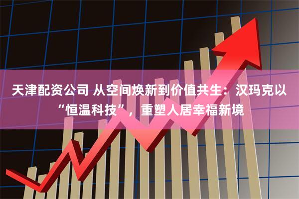 天津配资公司 从空间焕新到价值共生：汉玛克以“恒温科技”，重塑人居幸福新境