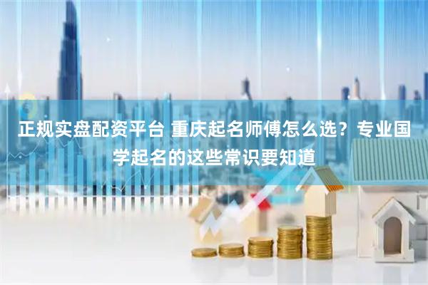 正规实盘配资平台 重庆起名师傅怎么选？专业国学起名的这些常识要知道
