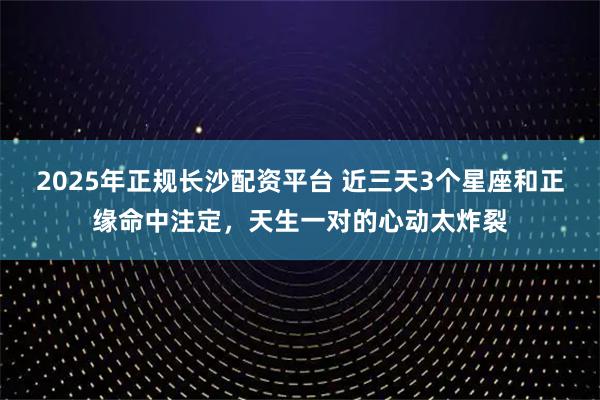 2025年正规长沙配资平台 近三天3个星座和正缘命中注定，天生一对的心动太炸裂