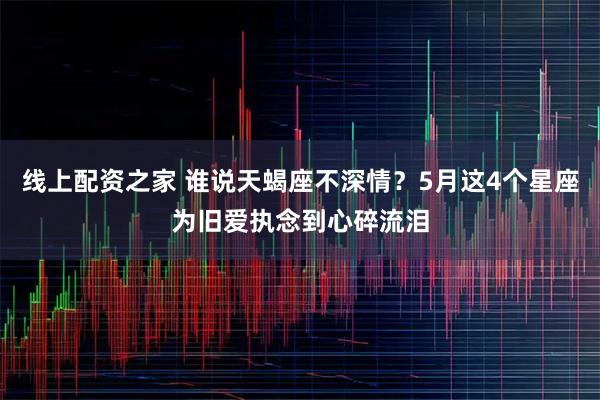 线上配资之家 谁说天蝎座不深情？5月这4个星座为旧爱执念到心碎流泪
