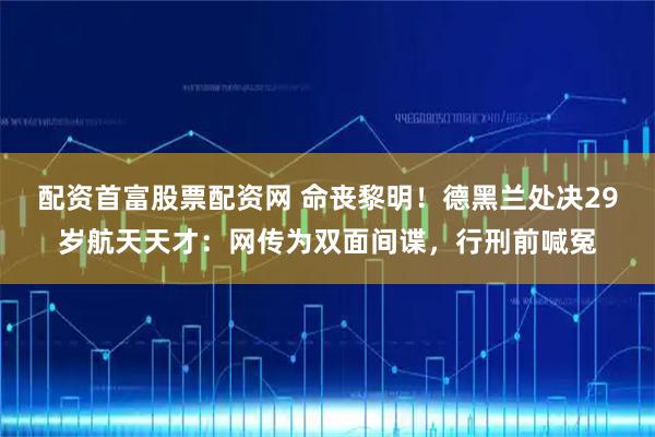 配资首富股票配资网 命丧黎明！德黑兰处决29岁航天天才：网传为双面间谍，行刑前喊冤