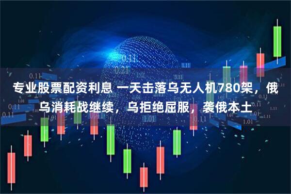 专业股票配资利息 一天击落乌无人机780架，俄乌消耗战继续，乌拒绝屈服，袭俄本土