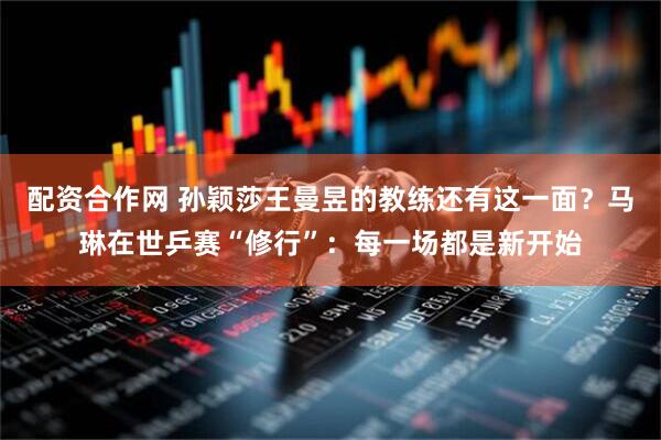 配资合作网 孙颖莎王曼昱的教练还有这一面？马琳在世乒赛“修行”：每一场都是新开始