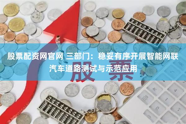 股票配资网官网 三部门：稳妥有序开展智能网联汽车道路测试与示范应用