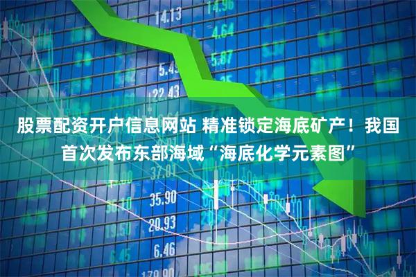 股票配资开户信息网站 精准锁定海底矿产！我国首次发布东部海域“海底化学元素图”