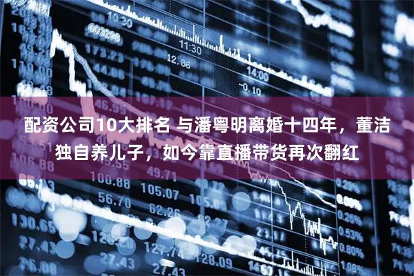 配资公司10大排名 与潘粤明离婚十四年,董洁独自养儿子,如今靠直播带货再次翻红