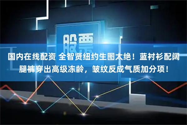 国内在线配资 全智贤纽约生图太绝！蓝衬衫配阔腿裤穿出高级冻龄，皱纹反成气质加分项！