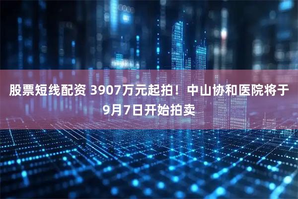 股票短线配资 3907万元起拍！中山协和医院将于9月7日开始拍卖