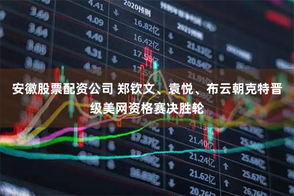 安徽股票配资公司 郑钦文、袁悦、布云朝克特晋级美网资格赛决胜轮